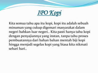IPO Kopi
Kita semua tahu apa itu kopi, kopi itu adalah sebuah
minuman yang cukup digemari masyarakat dalam
negeri bahkan luar negeri.. Kita pasti hanya tahu kopi
dengan penyajiannya yang instan, tanpa tahu proses
pembuatannya dari bahan bahan mentah biji kopi
hingga menjadi segelas kopi yang biasa kita nikmati
sehari hari..
 