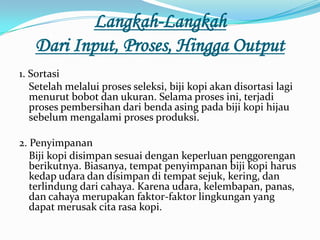 Langkah-Langkah
   Dari Input, Proses, Hingga Output
1. Sortasi
   Setelah melalui proses seleksi, biji kopi akan disortasi lagi
   menurut bobot dan ukuran. Selama proses ini, terjadi
   proses pembersihan dari benda asing pada biji kopi hijau
   sebelum mengalami proses produksi.

2. Penyimpanan
   Biji kopi disimpan sesuai dengan keperluan penggorengan
   berikutnya. Biasanya, tempat penyimpanan biji kopi harus
   kedap udara dan disimpan di tempat sejuk, kering, dan
   terlindung dari cahaya. Karena udara, kelembapan, panas,
   dan cahaya merupakan faktor-faktor lingkungan yang
   dapat merusak cita rasa kopi.
 