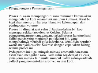 3. Penggorengan / Pemanggangan.

 Proses ini akan mempengaruhi rasa minuman karena akan
 mengubah biji kopi secara fisik maupun kimiawi. Berat biji
 kopi akan menurun karena hilangnya kelembapan dan
 peningkatan volume.
 Proses ini dimulai saat suhu di bagian dalam biji kopi
 mencapai sekitar 200 derarat Celcius. Selama
 penggorengan/pemanggangan, terjadi proses karamelisasi
 akibat panas yang memecah pati dalam biji, yang
 mengubahnya menjadi gula sederhana, kemudian berubah
 warna menjadi cokelat. Sukrosa dengan cepat akan hilang
 selama proses ini.
 Pada proses ini juga, minyak-minyak aromatik dan asam-
 asam akan mengubah rasa. Pada suhu 205 derajat Celcius,
 jenis-jenis minyak lain mulai muncul. Salah satunya adalah
 caffeol yang menentukan aroma dan rasa kopi.
 