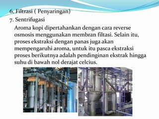 6. Filtrasi ( Penyaringan)
7. Sentrifugasi
  Aroma kopi dipertahankan dengan cara reverse
  osmosis menggunakan membran filtasi. Selain itu,
  proses ekstraksi dengan panas juga akan
  mempengaruhi aroma, untuk itu pasca ekstraksi
  proses berikutnya adalah pendinginan ekstrak hingga
  suhu di bawah nol derajat celcius.
 
