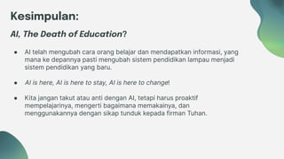 Kesimpulan:
AI, The Death of Education?
● AI telah mengubah cara orang belajar dan mendapatkan informasi, yang
mana ke depannya pasti mengubah sistem pendidikan lampau menjadi
sistem pendidikan yang baru.
● AI is here, AI is here to stay, AI is here to change!
● Kita jangan takut atau anti dengan AI, tetapi harus proaktif
mempelajarinya, mengerti bagaimana memakainya, dan
menggunakannya dengan sikap tunduk kepada firman Tuhan.
 