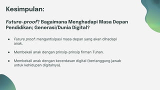 Kesimpulan:
Future-proof? Bagaimana Menghadapi Masa Depan
Pendidikan; Generasi/Dunia Digital?
● Future proof: mengantisipasi masa depan yang akan dihadapi
anak.
● Membekali anak dengan prinsip-prinsip firman Tuhan.
● Membekali anak dengan kecerdasan digital (bertanggung jawab
untuk kehidupan digitalnya).
 