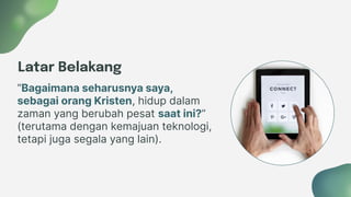 Latar Belakang
“Bagaimana seharusnya saya,
sebagai orang Kristen, hidup dalam
zaman yang berubah pesat saat ini?”
(terutama dengan kemajuan teknologi,
tetapi juga segala yang lain).
 