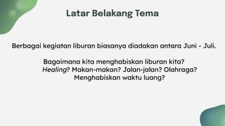 Latar Belakang Tema
Berbagai kegiatan liburan biasanya diadakan antara Juni - Juli.
Bagaimana kita menghabiskan liburan kita?
Healing? Makan-makan? Jalan-jalan? Olahraga?
Menghabiskan waktu luang?
 