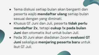 Six ideas
● Tema diskusi setiap bulan akan berganti dan
peserta wajib mendaftar ulang setiap bulan
sesuai dengan yang diminati.
● Khusus GT Juni dan Juli, peserta tidak perlu
mendaftar 2x, tetapi cukup 1x pada bulan
Juni dan otomatis ikut untuk bulan Juli.
● Pada 30 Juni akan diadakan Zoom evaluasi GT
Juni sekaligus menjaring peserta baru untuk
ikut GT Juli.
 