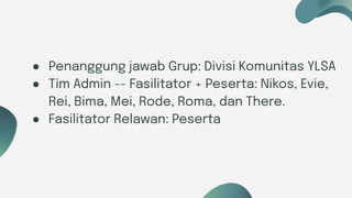 Six ideas
● Penanggung jawab Grup: Divisi Komunitas YLSA
● Tim Admin -- Fasilitator + Peserta: Nikos, Evie,
Rei, Bima, Mei, Rode, Roma, dan There.
● Fasilitator Relawan: Peserta
 