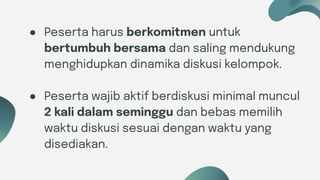 Six ideas
● Peserta harus berkomitmen untuk
bertumbuh bersama dan saling mendukung
menghidupkan dinamika diskusi kelompok.
● Peserta wajib aktif berdiskusi minimal muncul
2 kali dalam seminggu dan bebas memilih
waktu diskusi sesuai dengan waktu yang
disediakan.
 