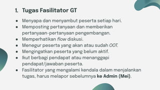 Six ideas
1. Tugas Fasilitator GT
● Menyapa dan menyambut peserta setiap hari.
● Memposting pertanyaan dan memberikan
pertanyaan-pertanyaan pengembangan.
● Memperhatikan ﬂow diskusi.
● Menegur peserta yang akan atau sudah OOT.
● Mengingatkan peserta yang belum aktif.
● Ikut berbagi pendapat atau menanggapi
pendapat/jawaban peserta.
● Fasilitator yang mengalami kendala dalam menjalankan
tugas, harus melapor sebelumnya ke Admin (Mei).
 