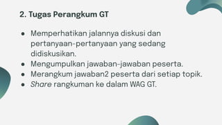 Six ideas
2. Tugas Perangkum GT
● Memperhatikan jalannya diskusi dan
pertanyaan-pertanyaan yang sedang
didiskusikan.
● Mengumpulkan jawaban-jawaban peserta.
● Merangkum jawaban2 peserta dari setiap topik.
● Share rangkuman ke dalam WAG GT.
 