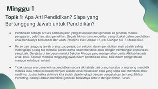 Minggu 1
Topik 1: Apa Arti Pendidikan? Siapa yang
Bertanggung Jawab untuk Pendidikan?
● Pendidikan sebagai proses pembelajaran yang diturunkan dari generasi ke generasi melalui
pengajaran, pelatihan, atau penelitian. Segala hikmat dan pengertian yang dipakai dalam pendidikan
anak hendaknya bersumber dari Allah (referensi ayat: Amsal 1:7, 2:6, Ulangan 6:6-7, Efesus 6:4).
● Peran dan tanggung jawab orang tua, gereja, dan sekolah dalam pendidikan anak adalah saling
melengkapi. Orang tua memiliki peran utama dalam mendidik anak dengan membangun komunikasi
yang baik. Gereja turut berperan melalui Sekolah Minggu yang mengenalkan cerita Alkitab kepada
anak-anak. Sekolah memiliki tanggung jawab dalam pendidikan anak, baik dalam pengetahuan
maupun kehidupan rohani.
● Tidak semua orang menerima pendidikan secara alkitabiah dari orang tua atau orang yang mendidik
mereka dulu, tetapi ini bukan menjadi alasan untuk melakukan cara yang sama saat mendidik anak
nantinya. Justru, ketika akhirnya kita sudah diperlengkapi dengan pengetahuan tentang Biblical
Parenting, baiknya adalah mendidik generasi berikutnya seturut dengan firman Tuhan.
 