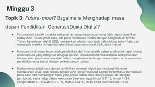 Minggu 3
Topik 3: Future-proof? Bagaimana Menghadapi masa
depan Pendidikan; Generasi/Dunia Digital?
● Future-proof adalah tindakan antisipasi terhadap masa depan yang tidak dapat dipastikan.
Untuk mem-future-proof anak, kita perlu membekali mereka dengan pengetahuan firman
Tuhan, kecerdasan digital (DQ), memberikan teladan yang baik dalam hidup sehari-hari, dan
membantu mereka mengembangkan kecerdasan emosional, fisik, serta mental.
● Harapan untuk masa depan anak, pendidikan, dan iman adalah bahwa anak-anak dapat belajar
lebih dari apa yang orang tua sanggup ajarkan. Diharapkan mereka memiliki keteguhan dan
keterampilan pemecahan masalah dalam menghadapi tantangan masa depan, serta menerima
pendidikan yang sesuai dengan perkembangan zaman.
● Dalam menghadapi masa depan pendidikan generasi digital, penting bagi kita untuk
mengajarkan anak-anak prinsip-prinsip yang relevan menurut Alkitab. Ini termasuk bergantung
pada Allah dan membangun hidup yang kokoh dalam iman, menyesuaikan diri dengan
perubahan, serta hidup dalam kekudusan (referensi ayat: Amsal 3:11-12, Amsal 13:24,
Pengkhotbah 3:1-8, Matius 6:19-21, Matius 7:24-27, Ibrani 12:14, dan Yakobus 1:2-4).
 