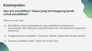 Kesimpulan:
Apa arti pendidikan? Siapa yang bertanggung jawab
untuk pendidikan?
● Pendidikan: proses pembelajaran yang melibatkan pengetahuan,
keterampilan, dan kebiasaan yang diturunkan dari satu generasi ke generasi
berikutnya.
● Tanggung jawab pendidikan: orang tua, sekolah, bagaimana dengan gereja?
● Sumber pendidikan sejati: Tuhan dan firman-Nya.
Where are we now?
 