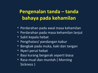 Pengenalan tanda – tanda 
bahaya pada kehamilan 
• Perdarahan pada awal masa kehamilan 
• Perdarahan pada masa kehamilan lanjut 
• Sakit kepala hebat 
• Pengihatan/ pandangan kabur 
• Bengkak pada muka, kaki dan tangan 
• Nyeri perut hebat 
• Bayi kurang bergerak seperti biasa 
• Rasa mual dan muntah ( Morning 
Sickness ) 
 