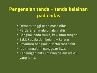 Pengenalan tanda – tanda kelainan 
pada nifas 
• Demam tinggi pada masa nifas 
• Perdarahan melalui jalan lahir 
• Bengkak pada muka, kaki atau tangan 
• Sakit kepala dan kejang – kejang 
• Payudara bengkak disertai rasa sakit 
• Ibu mengalami gangguan jiwa. 
• Kehilangan nafsu makan dalam waktu 
yang lama. 
 