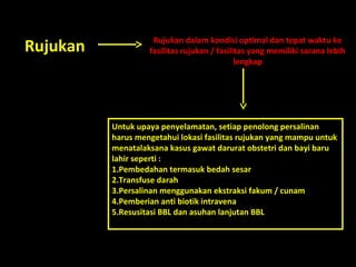 Rujukan Rujukan dalam kondisi optimal dan tepat waktu ke 
fasilitas rujukan / fasilitas yang memiliki sarana lebih 
lengkap 
Untuk upaya penyelamatan, setiap penolong persalinan 
harus mengetahui lokasi fasilitas rujukan yang mampu untuk 
menatalaksana kasus gawat darurat obstetri dan bayi baru 
lahir seperti : 
1.Pembedahan termasuk bedah sesar 
2.Transfuse darah 
3.Persalinan menggunakan ekstraksi fakum / cunam 
4.Pemberian anti biotik intravena 
5.Resusitasi BBL dan asuhan lanjutan BBL 
 