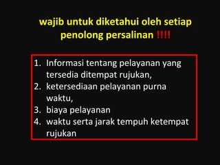 wajib untuk diketahui oleh setiap 
penolong persalinan !!!! 
1. Informasi tentang pelayanan yang 
tersedia ditempat rujukan, 
2. ketersediaan pelayanan purna 
waktu, 
3. biaya pelayanan 
4. waktu serta jarak tempuh ketempat 
rujukan 
 