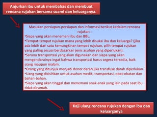 Anjurkan ibu untuk membahas dan membuat 
rencana rujukan bersama suami dan keluarganya. 
Masukan persiapan-persiapan dan informasi berikut kedalam rencana 
Masukan persiapan-persiapan dan informasi berikut kedalam rencana 
rujukan : 
rujukan : 
•Siapa yang akan menemani ibu dan BBL. 
•Tempat-tempat rujukan mana yang lebih disukai ibu dan keluarga? (jika 
ada lebih dari satu kemungkinan tempat rujukan, pilih tempat rujukan 
yang paling sesuai berdasarkan jenis asuhan yang diperlukan). 
•Sarana transportasi yang akan digunakan dan siapa yang akan 
mengendarainya ingat bahwa transportasi harus segera tersedia, baik 
siang maupun malam. 
•Orang yang ditunjuk menjadi donor darah jika transfuse darah diperlukan. 
•Uang yang disisihkan untuk asuhan medik, transportasi, obat-obatan dan 
bahan-bahan. 
•Siapa yang akan tinggal dan menemani anak-anak yang lain pada saat ibu 
tidak dirumah. 
•Siapa yang akan menemani ibu dan BBL. 
•Tempat-tempat rujukan mana yang lebih disukai ibu dan keluarga? (jika 
ada lebih dari satu kemungkinan tempat rujukan, pilih tempat rujukan 
yang paling sesuai berdasarkan jenis asuhan yang diperlukan). 
•Sarana transportasi yang akan digunakan dan siapa yang akan 
mengendarainya ingat bahwa transportasi harus segera tersedia, baik 
siang maupun malam. 
•Orang yang ditunjuk menjadi donor darah jika transfuse darah diperlukan. 
•Uang yang disisihkan untuk asuhan medik, transportasi, obat-obatan dan 
bahan-bahan. 
•Siapa yang akan tinggal dan menemani anak-anak yang lain pada saat ibu 
tidak dirumah. 
Kaji ulang rencana rujukan dengan ibu dan 
keluarganya 
 
