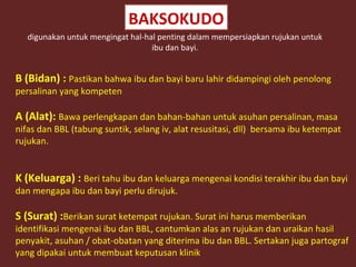 BAKSOKUDO 
digunakan untuk mengingat hal-hal penting dalam mempersiapkan rujukan untuk 
ibu dan bayi. 
B (Bidan) : Pastikan bahwa ibu dan bayi baru lahir didampingi oleh penolong 
persalinan yang kompeten 
A (Alat): Bawa perlengkapan dan bahan-bahan untuk asuhan persalinan, masa 
nifas dan BBL (tabung suntik, selang iv, alat resusitasi, dll) bersama ibu ketempat 
rujukan. 
K (Keluarga) : Beri tahu ibu dan keluarga mengenai kondisi terakhir ibu dan bayi 
dan mengapa ibu dan bayi perlu dirujuk. 
S (Surat) :Berikan surat ketempat rujukan. Surat ini harus memberikan 
identifikasi mengenai ibu dan BBL, cantumkan alas an rujukan dan uraikan hasil 
penyakit, asuhan / obat-obatan yang diterima ibu dan BBL. Sertakan juga partograf 
yang dipakai untuk membuat keputusan klinik 
 