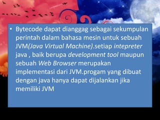 • Bytecode dapat dianggag sebagai sekumpulan
perintah dalam bahasa mesin untuk sebuah
JVM(Java Virtual Machine).setiap intepreter
java , baik berupa development tool maupun
sebuah Web Browser merupakan
implementasi dari JVM.progam yang dibuat
dengan java hanya dapat dijalankan jika
memiliki JVM

 