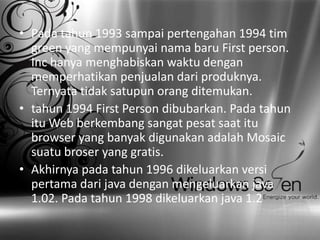 • Pada tahun 1993 sampai pertengahan 1994 tim
green yang mempunyai nama baru First person.
Inc hanya menghabiskan waktu dengan
memperhatikan penjualan dari produknya.
Ternyata tidak satupun orang ditemukan.
• tahun 1994 First Person dibubarkan. Pada tahun
itu Web berkembang sangat pesat saat itu
browser yang banyak digunakan adalah Mosaic
suatu broser yang gratis.
• Akhirnya pada tahun 1996 dikeluarkan versi
pertama dari java dengan mengeluarkan java
1.02. Pada tahun 1998 dikeluarkan java 1.2

 