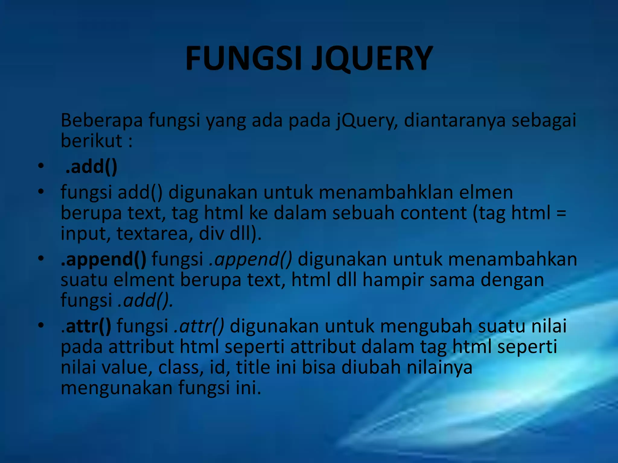 FUNGSI JQUERY
•
•
•
•

Beberapa fungsi yang ada pada jQuery, diantaranya sebagai
berikut :
.add()
fungsi add() digunakan untuk menambahklan elmen
berupa text, tag html ke dalam sebuah content (tag html =
input, textarea, div dll).
.append() fungsi .append() digunakan untuk menambahkan
suatu elment berupa text, html dll hampir sama dengan
fungsi .add().
.attr() fungsi .attr() digunakan untuk mengubah suatu nilai
pada attribut html seperti attribut dalam tag html seperti
nilai value, class, id, title ini bisa diubah nilainya
mengunakan fungsi ini.

 