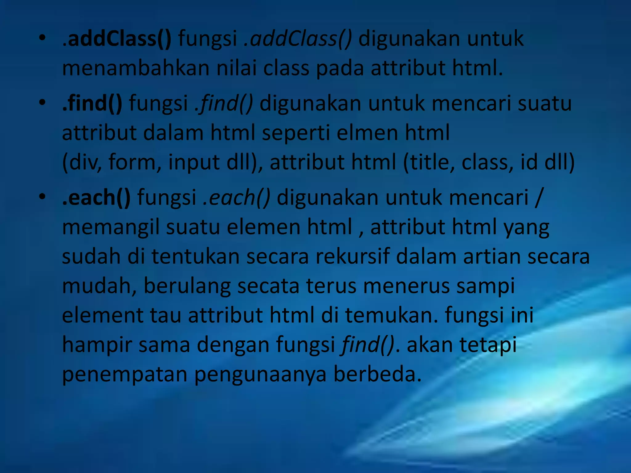 • .addClass() fungsi .addClass() digunakan untuk
menambahkan nilai class pada attribut html.
• .find() fungsi .find() digunakan untuk mencari suatu
attribut dalam html seperti elmen html
(div, form, input dll), attribut html (title, class, id dll)
• .each() fungsi .each() digunakan untuk mencari /
memangil suatu elemen html , attribut html yang
sudah di tentukan secara rekursif dalam artian secara
mudah, berulang secata terus menerus sampi
element tau attribut html di temukan. fungsi ini
hampir sama dengan fungsi find(). akan tetapi
penempatan pengunaanya berbeda.

 