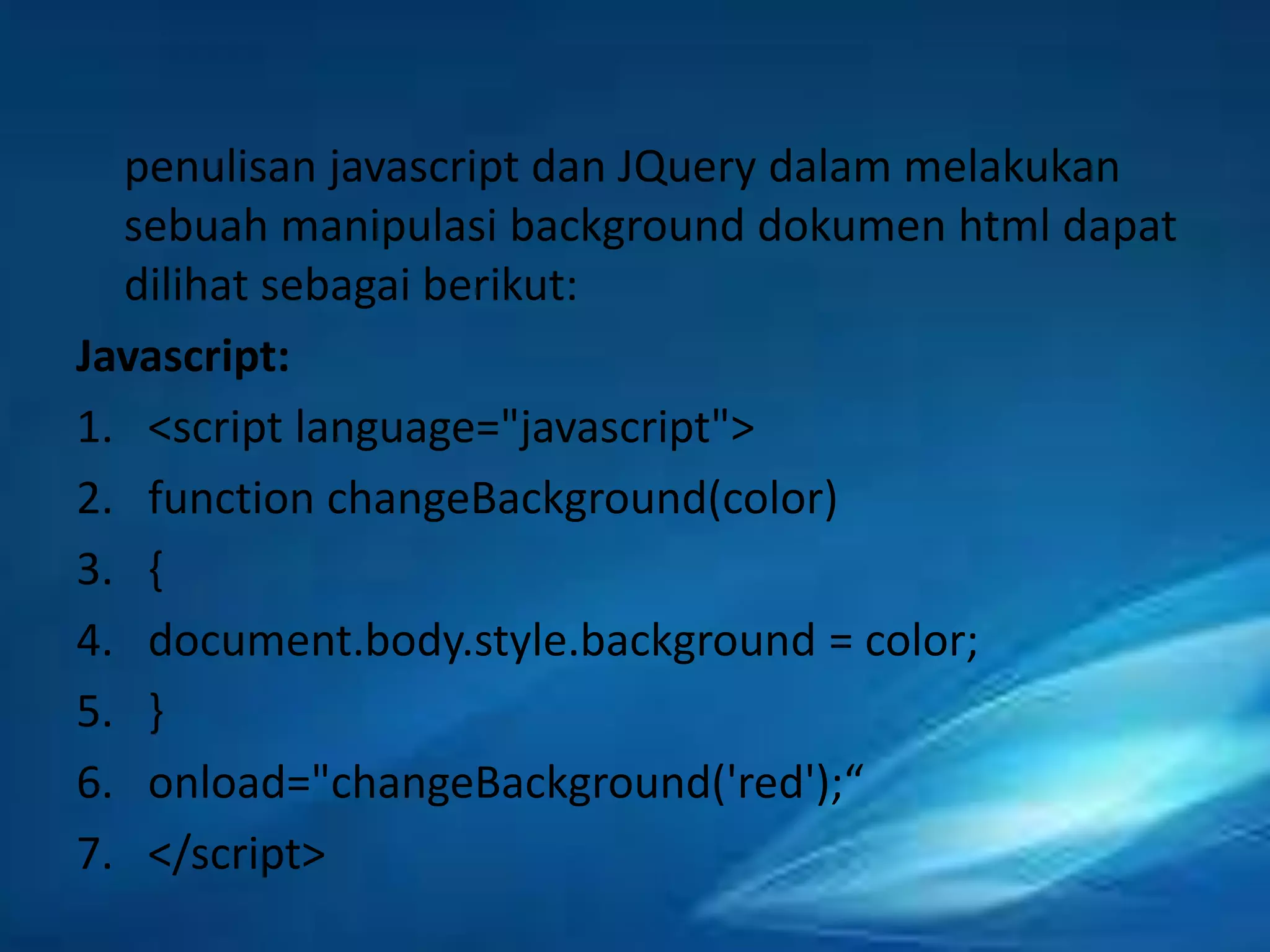penulisan javascript dan JQuery dalam melakukan
sebuah manipulasi background dokumen html dapat
dilihat sebagai berikut:
Javascript:
1. <script language="javascript">
2. function changeBackground(color)
3. {
4. document.body.style.background = color;
5. }
6. onload="changeBackground('red');“
7. </script>

 