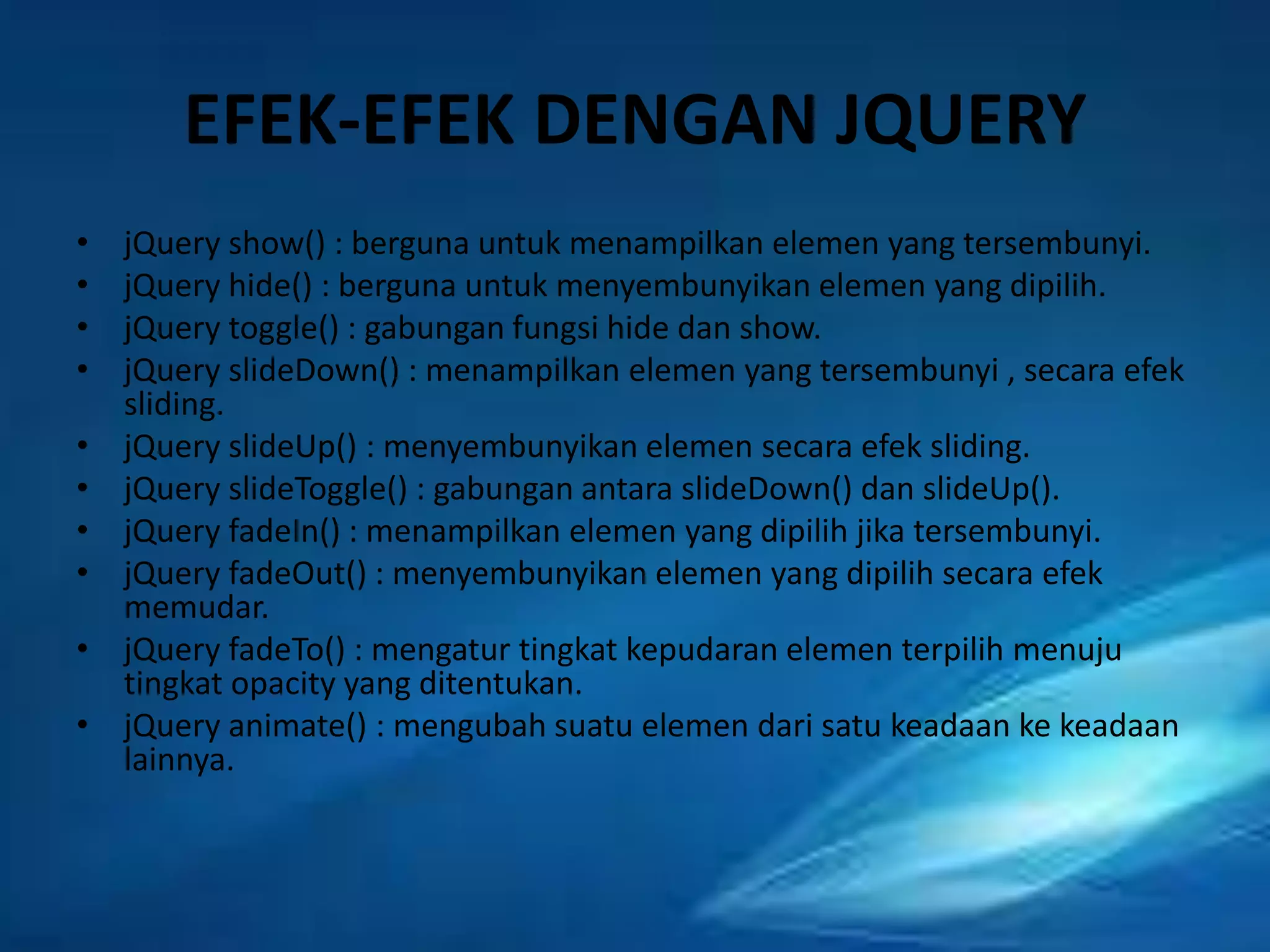 EFEK-EFEK DENGAN JQUERY
•
•
•
•
•
•
•
•
•
•

jQuery show() : berguna untuk menampilkan elemen yang tersembunyi.
jQuery hide() : berguna untuk menyembunyikan elemen yang dipilih.
jQuery toggle() : gabungan fungsi hide dan show.
jQuery slideDown() : menampilkan elemen yang tersembunyi , secara efek
sliding.
jQuery slideUp() : menyembunyikan elemen secara efek sliding.
jQuery slideToggle() : gabungan antara slideDown() dan slideUp().
jQuery fadeIn() : menampilkan elemen yang dipilih jika tersembunyi.
jQuery fadeOut() : menyembunyikan elemen yang dipilih secara efek
memudar.
jQuery fadeTo() : mengatur tingkat kepudaran elemen terpilih menuju
tingkat opacity yang ditentukan.
jQuery animate() : mengubah suatu elemen dari satu keadaan ke keadaan
lainnya.

 