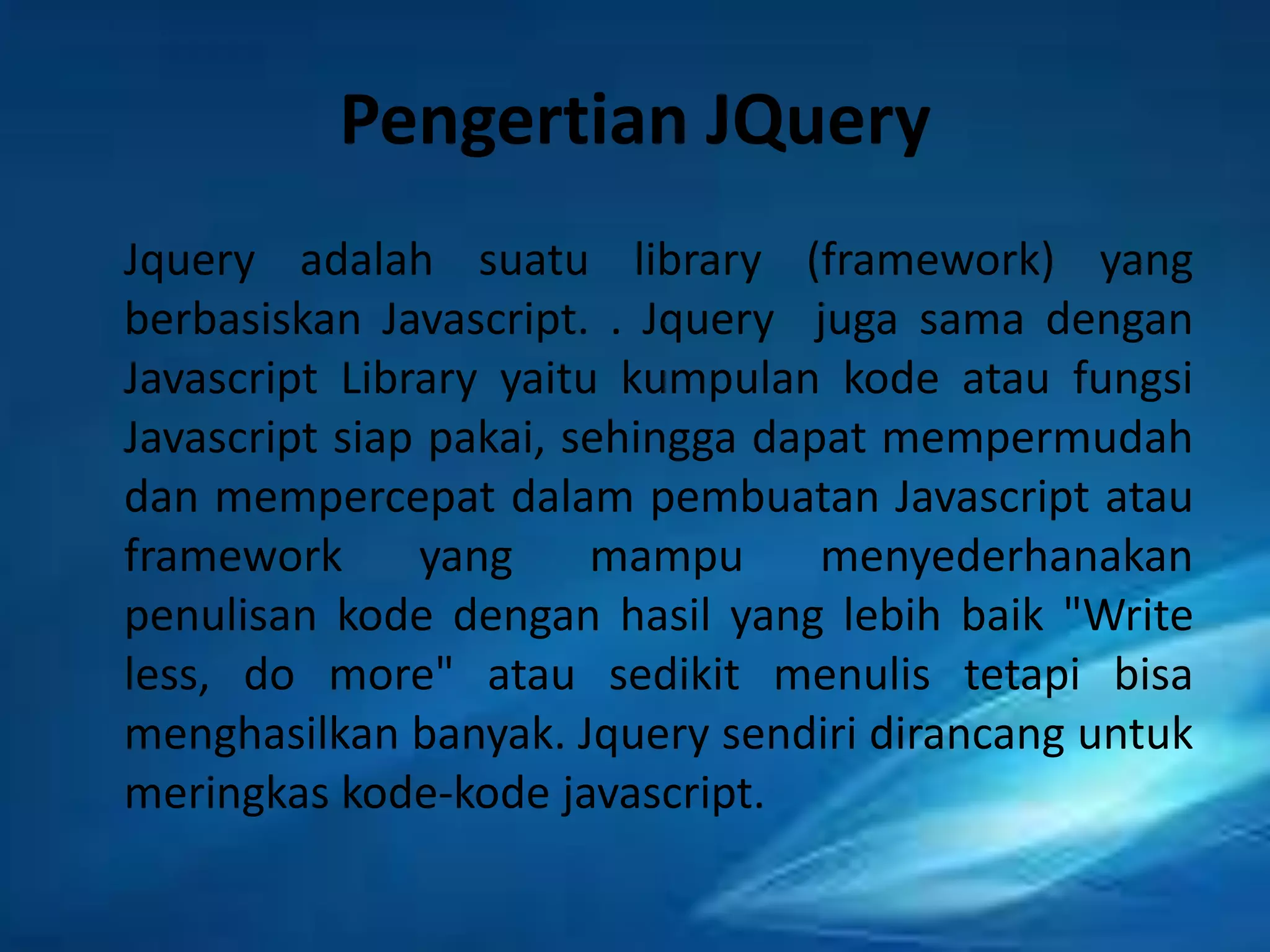 Pengertian JQuery
Jquery adalah suatu library (framework) yang
berbasiskan Javascript. . Jquery juga sama dengan
Javascript Library yaitu kumpulan kode atau fungsi
Javascript siap pakai, sehingga dapat mempermudah
dan mempercepat dalam pembuatan Javascript atau
framework
yang
mampu
menyederhanakan
penulisan kode dengan hasil yang lebih baik "Write
less, do more" atau sedikit menulis tetapi bisa
menghasilkan banyak. Jquery sendiri dirancang untuk
meringkas kode-kode javascript.

 