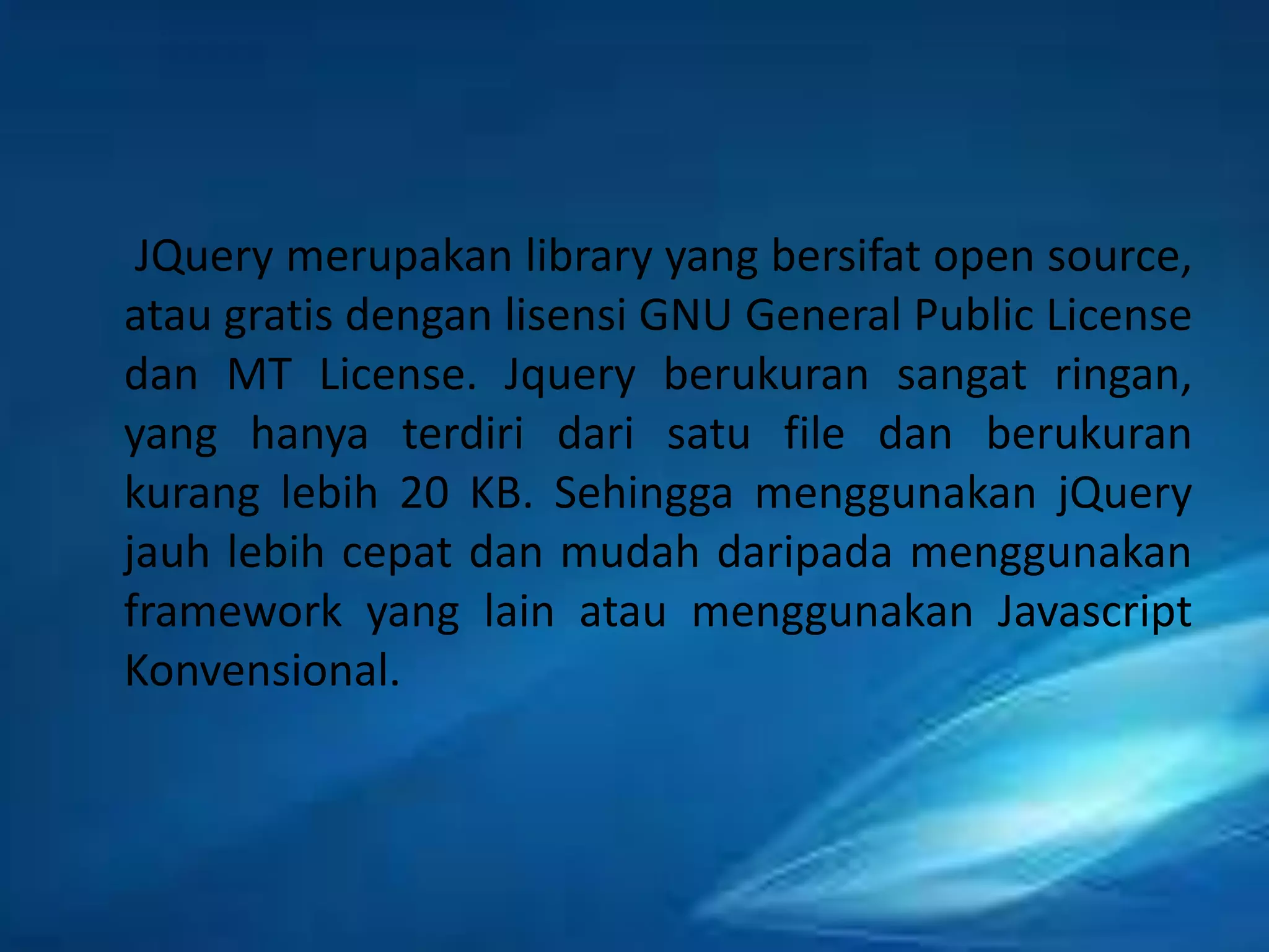 JQuery merupakan library yang bersifat open source,
atau gratis dengan lisensi GNU General Public License
dan MT License. Jquery berukuran sangat ringan,
yang hanya terdiri dari satu file dan berukuran
kurang lebih 20 KB. Sehingga menggunakan jQuery
jauh lebih cepat dan mudah daripada menggunakan
framework yang lain atau menggunakan Javascript
Konvensional.

 