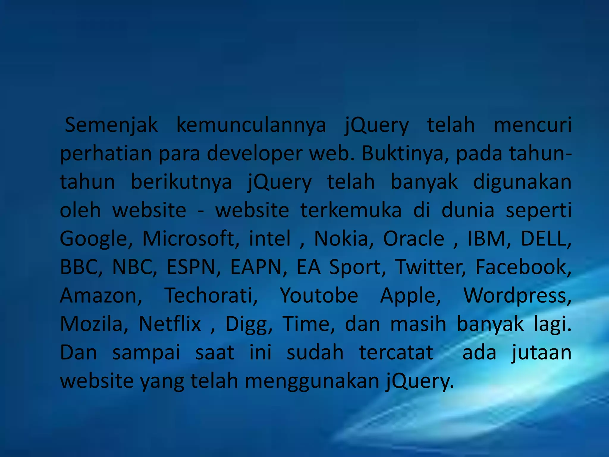 Semenjak kemunculannya jQuery telah mencuri
perhatian para developer web. Buktinya, pada tahuntahun berikutnya jQuery telah banyak digunakan
oleh website - website terkemuka di dunia seperti
Google, Microsoft, intel , Nokia, Oracle , IBM, DELL,
BBC, NBC, ESPN, EAPN, EA Sport, Twitter, Facebook,
Amazon, Techorati, Youtobe Apple, Wordpress,
Mozila, Netflix , Digg, Time, dan masih banyak lagi.
Dan sampai saat ini sudah tercatat ada jutaan
website yang telah menggunakan jQuery.

 