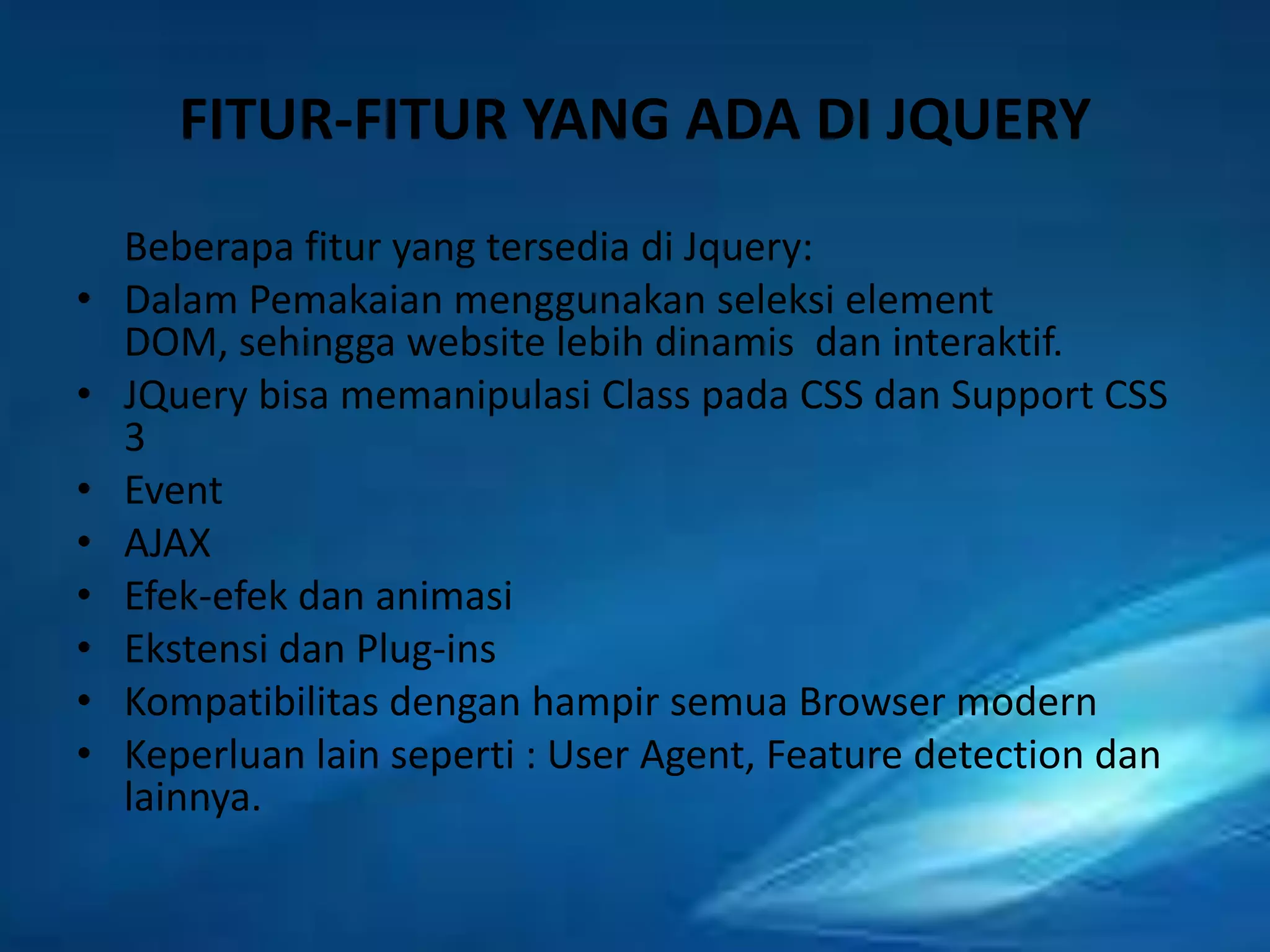 FITUR-FITUR YANG ADA DI JQUERY
•
•
•
•
•
•
•
•

Beberapa fitur yang tersedia di Jquery:
Dalam Pemakaian menggunakan seleksi element
DOM, sehingga website lebih dinamis dan interaktif.
JQuery bisa memanipulasi Class pada CSS dan Support CSS
3
Event
AJAX
Efek-efek dan animasi
Ekstensi dan Plug-ins
Kompatibilitas dengan hampir semua Browser modern
Keperluan lain seperti : User Agent, Feature detection dan
lainnya.

 