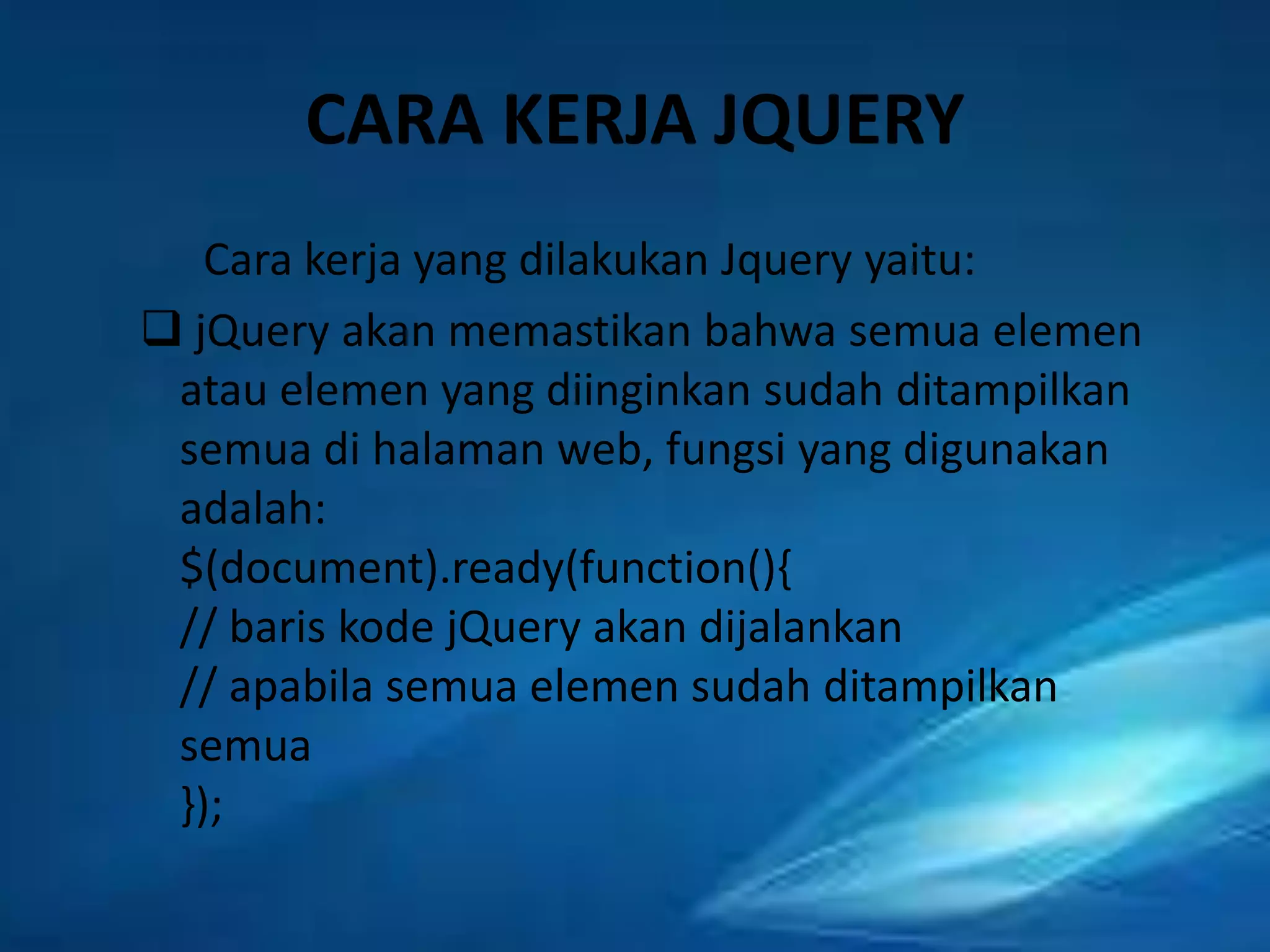 CARA KERJA JQUERY
Cara kerja yang dilakukan Jquery yaitu:
 jQuery akan memastikan bahwa semua elemen
atau elemen yang diinginkan sudah ditampilkan
semua di halaman web, fungsi yang digunakan
adalah:
$(document).ready(function(){
// baris kode jQuery akan dijalankan
// apabila semua elemen sudah ditampilkan
semua
});

 