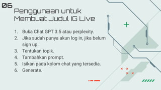 Penggunaan untuk
Membuat Judul IG Live
06
1. Buka Chat GPT 3.5 atau perplexity.
2. Jika sudah punya akun log in, jika belum
sign up.
3. Tentukan topik.
4. Tambahkan prompt.
5. Isikan pada kolom chat yang tersedia.
6. Generate.
 