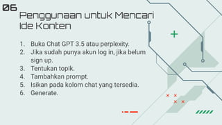 Penggunaan untuk Mencari
Ide Konten
06
1. Buka Chat GPT 3.5 atau perplexity.
2. Jika sudah punya akun log in, jika belum
sign up.
3. Tentukan topik.
4. Tambahkan prompt.
5. Isikan pada kolom chat yang tersedia.
6. Generate.
 