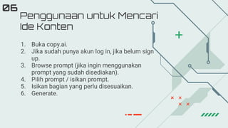 Penggunaan untuk Mencari
Ide Konten
06
1. Buka copy.ai.
2. Jika sudah punya akun log in, jika belum sign
up.
3. Browse prompt (jika ingin menggunakan
prompt yang sudah disediakan).
4. Pilih prompt / isikan prompt.
5. Isikan bagian yang perlu disesuaikan.
6. Generate.
 