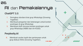 1. Peringkas obrolan/chat grup WhatsApp (Growing
Together)
2. Membuat pengantar dan keterangan untuk konten
postingan di grup WhatsApp
3. Membuat draft rencana konten postingan untuk
grup WhatsApp (KBBS dan AI-4-GOD)
AI dan Pemakaiannya
06
ChatGPT 3.5
Perplexity.AI
4. Membuat usulan topik dan pertanyaan untuk
grup diskusi WAG (Growing Together).
 