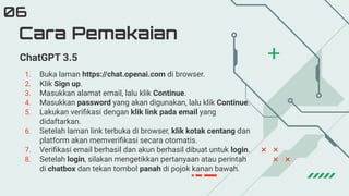 Cara Pemakaian
06
ChatGPT 3.5
1. Buka laman https://chat.openai.com di browser.
2. Klik Sign up.
3. Masukkan alamat email, lalu klik Continue.
4. Masukkan password yang akan digunakan, lalu klik Continue.
5. Lakukan veriﬁkasi dengan klik link pada email yang
didaftarkan.
6. Setelah laman link terbuka di browser, klik kotak centang dan
platform akan memveriﬁkasi secara otomatis.
7. Veriﬁkasi email berhasil dan akun berhasil dibuat untuk login.
8. Setelah login, silakan mengetikkan pertanyaan atau perintah
di chatbox dan tekan tombol panah di pojok kanan bawah.
 
