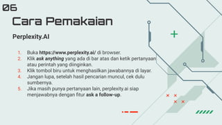 Cara Pemakaian
06
Perplexity.AI
1. Buka https://www.perplexity.ai/ di browser.
2. Klik ask anything yang ada di bar atas dan ketik pertanyaan
atau perintah yang diinginkan.
3. Klik tombol biru untuk menghasilkan jawabannya di layar.
4. Jangan lupa, setelah hasil pencarian muncul, cek dulu
sumbernya.
5. Jika masih punya pertanyaan lain, perplexity.ai siap
menjawabnya dengan ﬁtur ask a follow-up.
 