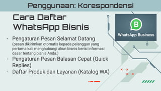 Cara Daftar
WhatsApp Bisnis
Penggunaan: Korespondensi
- Pengaturan Pesan Selamat Datang
(pesan dikirimkan otomatis kepada pelanggan yang
pertama kali menghubungi akun bisnis berisi informasi
dasar tentang bisnis Anda.)
- Pengaturan Pesan Balasan Cepat (Quick
Replies)
- Daftar Produk dan Layanan (Katalog WA)
 