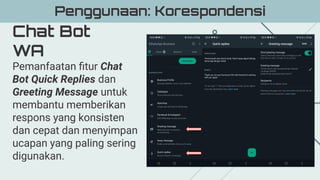 Chat Bot
WA
Penggunaan: Korespondensi
Pemanfaatan ﬁtur Chat
Bot Quick Replies dan
Greeting Message untuk
membantu memberikan
respons yang konsisten
dan cepat dan menyimpan
ucapan yang paling sering
digunakan.
 
