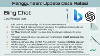Bing Chat
Penggunaan: Update Data Relasi
Cara Penggunaan:
1. Buka browser Microsoft Edge, lalu masuk ke akun Microsoft.
2. Klik kolom 'Cari di web' dan ketikkan kata kunci (keyword) yang ingin Anda cari
untuk melanjutkan penggunaan chatbot Bing AI.
3. Klik 'Mulai' di sebelah tulisan 'Hai, saya Bing. Copilot yang didukung AI untuk
web'.
4. Pilih salah satu dari tiga gaya percakapan yang tersedia; kreatif, seimbang, atau
sesuai kebutuhan.
5. Ketikkan pertanyaan atau perintah Anda di kolom “Tanya saya tentang apa saja".
6. Klik ikon segitiga atau tekan Enter pada keyboard untuk mengirim pertanyaan.
7. Arahkan kursor ke jawaban yang muncul, lalu klik ikon tiga titik dan pilih ‘Copy’
untuk menyalin jawaban. Jika diperlukan, Anda juga dapat membuka URL artikel
sumber referensi yang ditampilkan untuk mendapatkan informasi lebih lengkap.
 