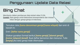 Bing Chat
Penggunaan: Update Data Relasi
Membantu dalam pembaruan data terkait relasi YLSA.
Contoh: Data gereja untuk kebutuhan korespondensi dan inisiasi
relasi dengan gereja-gereja di Indonesia.
Temukan data [nama denominasi gereja] [nama wilayah] dari entri di
bawah ini.
Entri: [daftar nama gereja]
Silakan gunakan format berikut [nama gereja]; [alamat gereja];
[nomor telepon]; [email]. Buat daftar bernomor dan menurun. Tulis
[empty] jika data gereja tidak ditemukan.
 