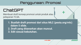 ChatGPT
Penggunaan: Promosi
Membuat draft konsep promosi untuk produk atau
pelayanan YLSA.
1. Buatlah draft promosi dari situs MLC (pesta.org/mlc)
dalam 5 slide.
2. Draft yang ditawarkan akan muncul.
3. Edit sesuai kebutuhan.
 
