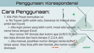 Cara Penggunaan:
Penggunaan: Korespondensi
7. Klik Pilih Pesan kemudian isi:
a. No Tujuan (pilih salah satu, biasanya isi manual atau
ambil dari Excel)
> Jika ingin pesan yang lebih rumit, misal ada sapaan
nama harus dengan Excel.
Atur nomor HP dimulai dari kolom apa (A/B/C/D, dst)
dan data dimulai dari baris berapa (1,2,3,4, dst)
> Jika manual, pisahkan nomor dengan tanda koma (,)
tanpa spasi. Atau bisa pilih dari kontak, jika nomor sudah
disimpan.
 