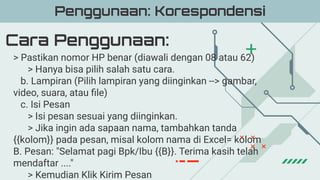 Cara Penggunaan:
Penggunaan: Korespondensi
> Pastikan nomor HP benar (diawali dengan 08 atau 62)
> Hanya bisa pilih salah satu cara.
b. Lampiran (Pilih lampiran yang diinginkan --> gambar,
video, suara, atau ﬁle)
c. Isi Pesan
> Isi pesan sesuai yang diinginkan.
> Jika ingin ada sapaan nama, tambahkan tanda
{{kolom}} pada pesan, misal kolom nama di Excel= kolom
B. Pesan: "Selamat pagi Bpk/Ibu {{B}}. Terima kasih telah
mendaftar ...."
> Kemudian Klik Kirim Pesan
 