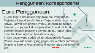 Cara Penggunaan:
Penggunaan: Korespondensi
8. Jika ingin kirim pesan terjadwal, klik Pengiriman
Terjadwal kemudian klik Pesan Terjadwal dan atur nama
jadwal, jadwal pengiriman, waktu, aktifkan, no tujuan,
lampiran, isi pesan, klik simpan. (Untuk saat ini, tidak
direkomendasikan karena sempat gagal, tetapi tidak
menutup kemungkinan bisa dicoba lagi)
9. Cek pesan yang sudah dikirim dengan klik Riwayat
Pesan. Jika ada nomor yang gagal, cek kembali nomornya
(biasanya karena kesalahan ketik nomor atau bukan nomor
WA).
 