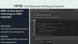 ●
MMS (The Massively Multilingual Speech)
MMS: Scaling Speech
Technology to 1000+
languages
Source code:
https://github.com/facebookresearch/f
airseq/tree/main/examples/mms
Lang List:
https://dl.fbaipublicfiles.com/mms/tts/
all-tts-languages.html
 