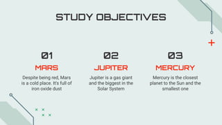 MARS JUPITER
Despite being red, Mars
is a cold place. It's full of
iron oxide dust
MERCURY
01 02 03
Jupiter is a gas giant
and the biggest in the
Solar System
Mercury is the closest
planet to the Sun and the
smallest one
STUDY OBJECTIVES
 