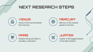 NEXT RESEARCH STEPS
MERCURY
Mercury is the closest
planet to the Sun
JUPITER
Jupiter is the biggest planet
in the Solar System
VENUS
Venus is the second planet
from the Sun
MARS
Despite being red, Mars is
actually a cold place
 